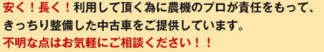 安く！長く！利用して頂く為に農機のプロが責任をもって、きっちり整備した中古車をご提供しています。不明な点はお気軽にご相談ください！！